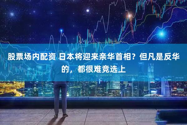 股票场内配资 日本将迎来亲华首相？但凡是反华的，都很难竞选上