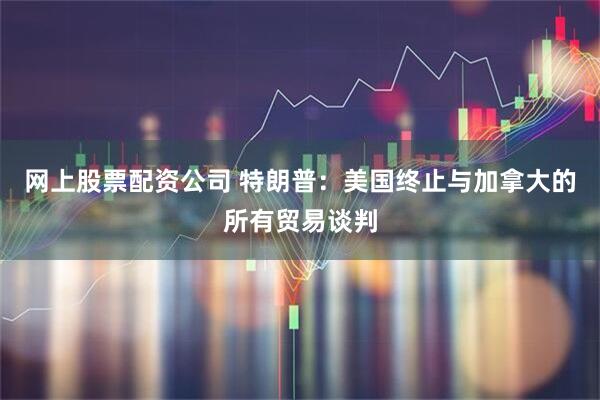 网上股票配资公司 特朗普：美国终止与加拿大的所有贸易谈判