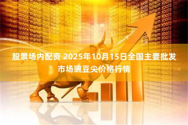 股票场内配资 2025年10月15日全国主要批发市场豌豆尖价格行情