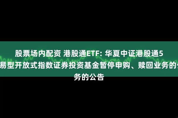 股票场内配资 港股通ETF: 华夏中证港股通50交易型开放式指数证券投资基金暂停申购、赎回业务的公告