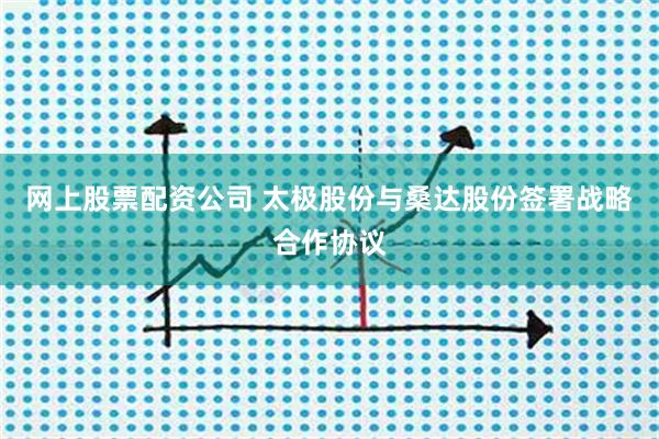 网上股票配资公司 太极股份与桑达股份签署战略合作协议