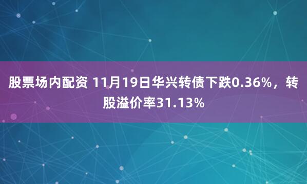 股票场内配资 11月19日华兴转债下跌0.36%，转股溢价率31.13%