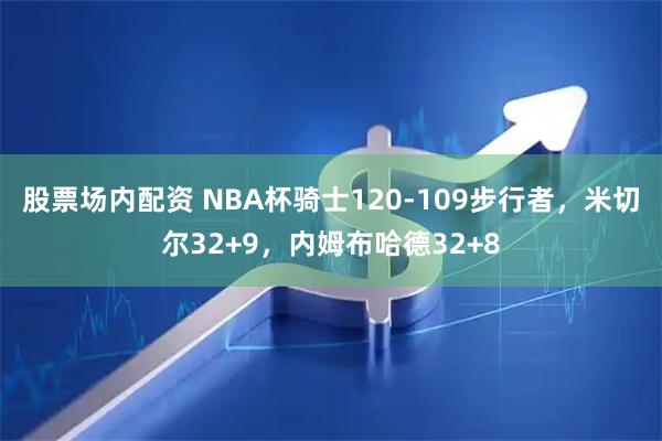股票场内配资 NBA杯骑士120-109步行者，米切尔32+9，内姆布哈德32+8